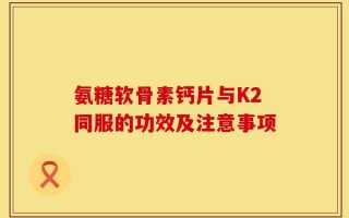 氨糖软骨素钙片与K2同服的功效及注意事项