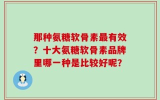 那种氨糖软骨素最有效？十大氨糖软骨素品牌里哪一种是比较好呢？