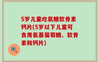 5岁儿童吃氨糖软骨素钙片(5岁以下儿童可食用氨基葡萄糖、软骨素和钙片)