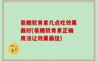氨糖软骨素几点吃效果最好(氨糖软骨素正确用法让效果最佳)