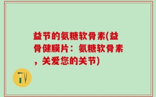 益节的氨糖软骨素(益骨健膜片：氨糖软骨素，关爱您的关节)
