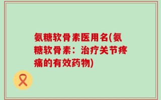 氨糖软骨素医用名(氨糖软骨素：治疗关节疼痛的有效药物)