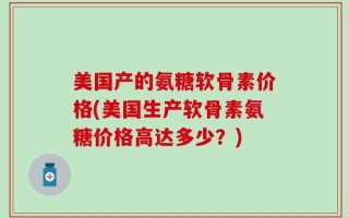 美国产的氨糖软骨素价格(美国生产软骨素氨糖价格高达多少？)