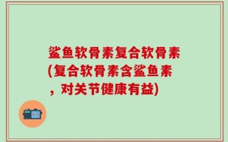 鲨鱼软骨素复合软骨素(复合软骨素含鲨鱼素，对关节健康有益)