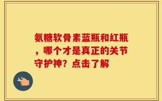 氨糖软骨素蓝瓶和红瓶，哪个才是真正的关节守护神？点击了解