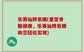 乐赛仙牌氨糖(重塑骨骼健康，乐赛仙牌氨糖助您轻松实现)