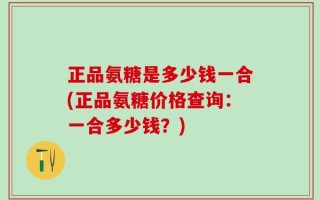 正品氨糖是多少钱一合(正品氨糖价格查询：一合多少钱？)