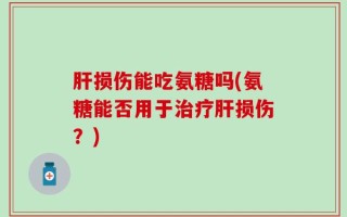 肝损伤能吃氨糖吗(氨糖能否用于治疗肝损伤？)
