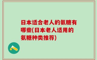 日本适合老人的氨糖有哪些(日本老人适用的氨糖种类推荐)