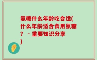 氨糖什么年龄吃合适(什么年龄适合食用氨糖？ - 重要知识分享)