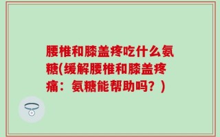 腰椎和膝盖疼吃什么氨糖(缓解腰椎和膝盖疼痛：氨糖能帮助吗？)