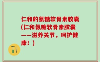 仁和的氨糖软骨素胶囊(仁和氨糖软骨素胶囊——滋养关节，呵护健康！)
