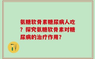 氨糖软骨素糖尿病人吃？探究氨糖软骨素对糖尿病的治疗作用？