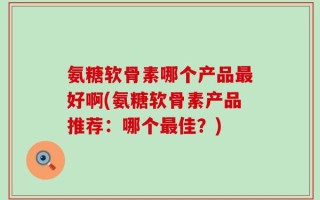 氨糖软骨素哪个产品最好啊(氨糖软骨素产品推荐：哪个最佳？)