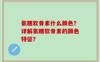氨糖软骨素什么颜色？详解氨糖软骨素的颜色特征？