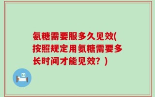 氨糖需要服多久见效(按照规定用氨糖需要多长时间才能见效？)