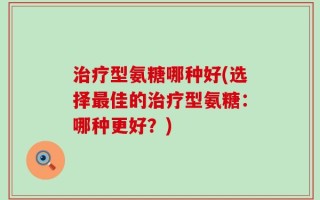 治疗型氨糖哪种好(选择最佳的治疗型氨糖：哪种更好？)