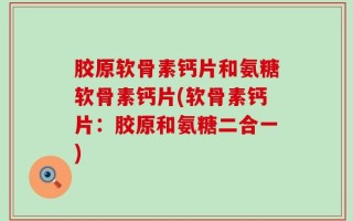 胶原软骨素钙片和氨糖软骨素钙片(软骨素钙片：胶原和氨糖二合一)