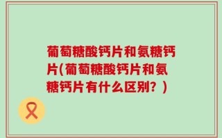 葡萄糖酸钙片和氨糖钙片(葡萄糖酸钙片和氨糖钙片有什么区别？)