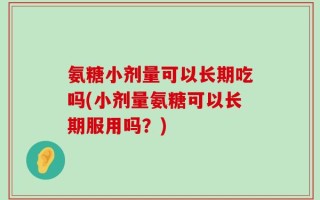 氨糖小剂量可以长期吃吗(小剂量氨糖可以长期服用吗？)