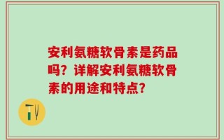 安利氨糖软骨素是药品吗？详解安利氨糖软骨素的用途和特点？