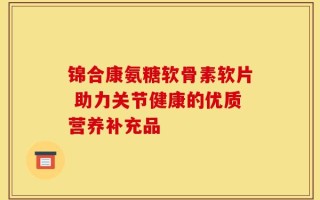 锦合康氨糖软骨素软片 助力关节健康的优质营养补充品