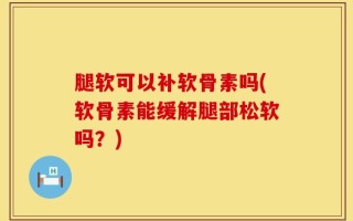 腿软可以补软骨素吗(软骨素能缓解腿部松软吗？)