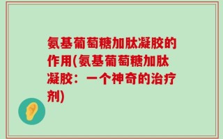 氨基葡萄糖加肽凝胶的作用(氨基葡萄糖加肽凝胶：一个神奇的治疗剂)
