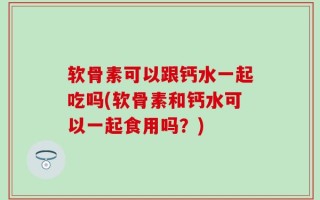 软骨素可以跟钙水一起吃吗(软骨素和钙水可以一起食用吗？)