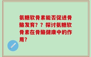 氨糖软骨素能否促进骨骼发育？？探讨氨糖软骨素在骨骼健康中的作用？