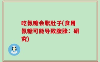 吃氨糖会胀肚子(食用氨糖可能导致腹胀：研究)