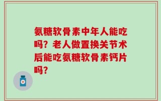 氨糖软骨素中年人能吃吗？老人做置换关节术后能吃氨糖软骨素钙片吗？