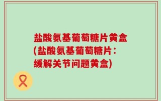 盐酸氨基葡萄糖片黄盒(盐酸氨基葡萄糖片：缓解关节问题黄盒)