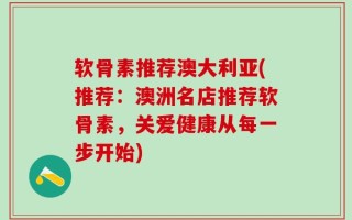 软骨素推荐澳大利亚(推荐：澳洲名店推荐软骨素，关爱健康从每一步开始)