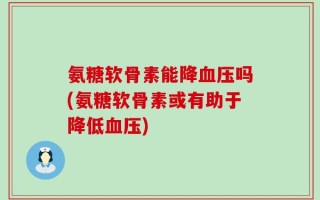 氨糖软骨素能降血压吗(氨糖软骨素或有助于降低血压)