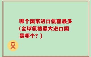 哪个国家进口氨糖最多(全球氨糖最大进口国是哪个？)