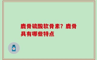 鹿骨硫酸软骨素？鹿骨具有哪些特点