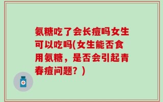 氨糖吃了会长痘吗女生可以吃吗(女生能否食用氨糖，是否会引起青春痘问题？)