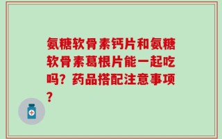 氨糖软骨素钙片和氨糖软骨素葛根片能一起吃吗？药品搭配注意事项？