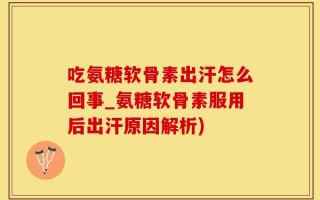 吃氨糖软骨素出汗怎么回事_氨糖软骨素服用后出汗原因解析)