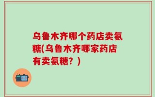 乌鲁木齐哪个药店卖氨糖(乌鲁木齐哪家药店有卖氨糖？)
