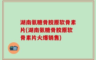 湖南氨糖骨胶原软骨素片(湖南氨糖骨胶原软骨素片火爆销售)