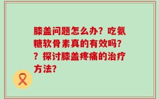 膝盖问题怎么办？吃氨糖软骨素真的有效吗？？探讨膝盖疼痛的治疗方法？