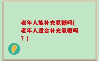 老年人能补充氨糖吗(老年人适合补充氨糖吗？)