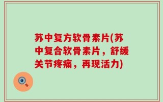 苏中复方软骨素片(苏中复合软骨素片，舒缓关节疼痛，再现活力)