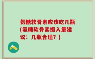 氨糖软骨素应该吃几瓶(氨糖软骨素摄入量建议：几瓶合适？)
