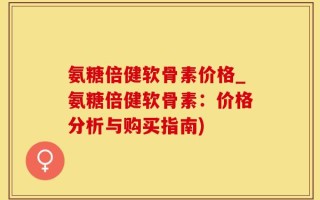 氨糖倍健软骨素价格_氨糖倍健软骨素：价格分析与购买指南)