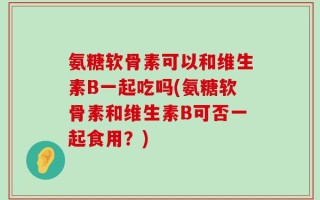 氨糖软骨素可以和维生素B一起吃吗(氨糖软骨素和维生素B可否一起食用？)