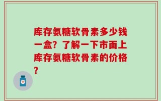 库存氨糖软骨素多少钱一盒？了解一下市面上库存氨糖软骨素的价格？