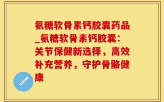 氨糖软骨素钙胶囊药品_氨糖软骨素钙胶囊：关节保健新选择，高效补充营养，守护骨骼健康